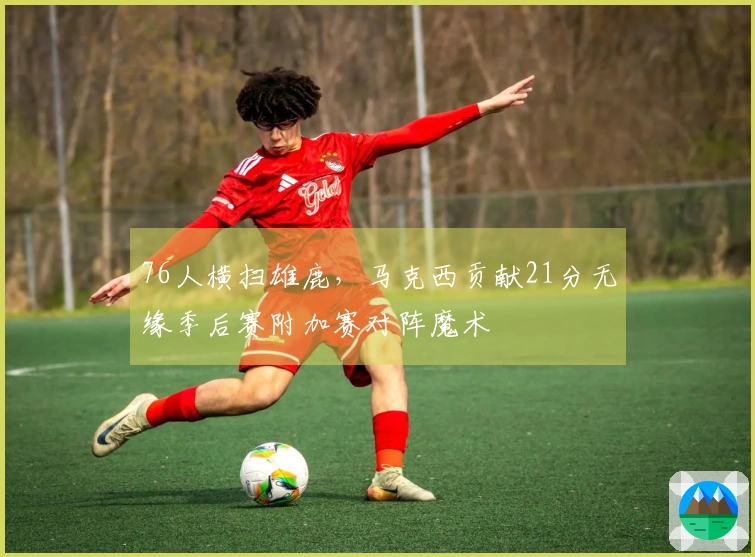 76人横扫雄鹿，马克西贡献21分无缘季后赛附加赛对阵魔术