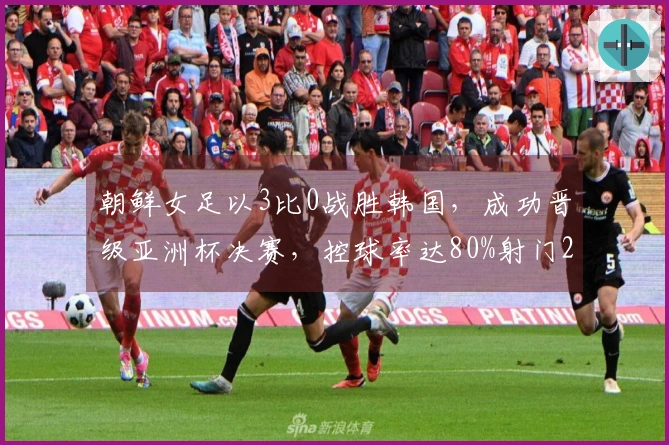 朝鲜女足以3比0战胜韩国，成功晋级亚洲杯决赛，控球率达80%射门21次