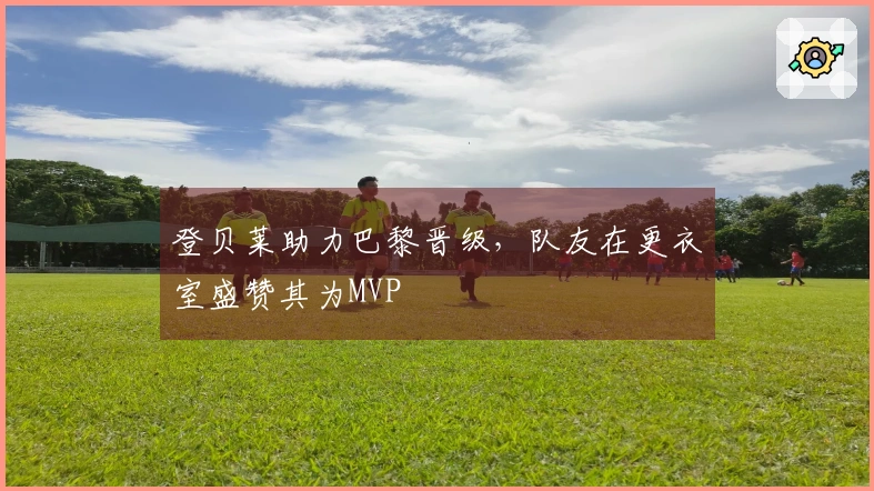登贝莱助力巴黎晋级，队友在更衣室盛赞其为MVP