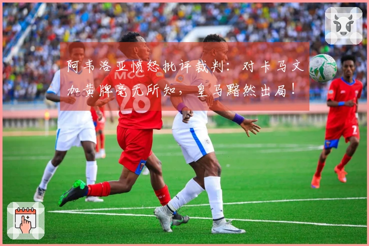 阿韦洛亚愤怒批评裁判：对卡马文加黄牌毫无所知，皇马黯然出局！