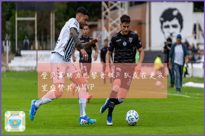 登贝莱助力巴黎晋级，队友在更衣室盛赞其为MVP
