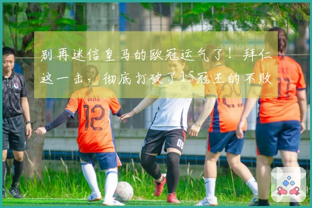 别再迷信皇马的欧冠运气了！拜仁这一击，彻底打破了15冠王的不败神话