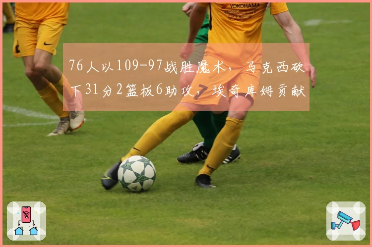 76人以109-97战胜魔术，马克西砍下31分2篮板6助攻，埃奇库姆贡献19分11篮板1助攻