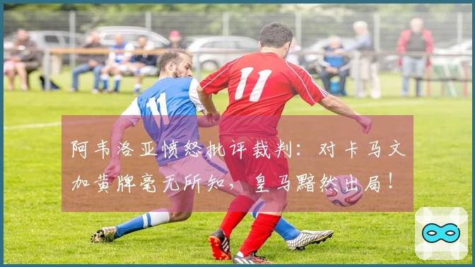 阿韦洛亚愤怒批评裁判：对卡马文加黄牌毫无所知，皇马黯然出局！