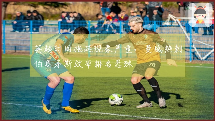 英超时间拖延现象严重，曼城热刺伯恩茅斯效率排名悬殊