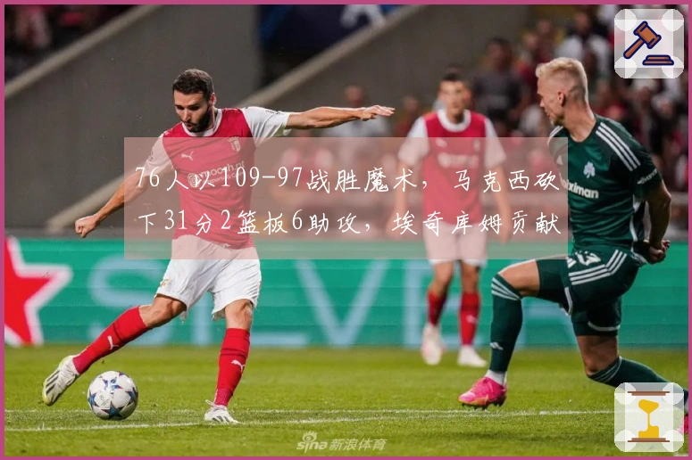 76人以109-97战胜魔术，马克西砍下31分2篮板6助攻，埃奇库姆贡献19分11篮板1助攻