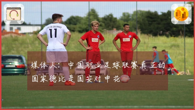 媒体人：中国职业足球联赛真正的国家德比是国安对申花